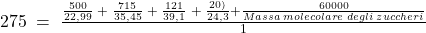 275\;=\;\frac{\frac{500}{22,99}\;+\;\frac{715}{35,45}\;+\;\frac{121}{39,1}\;+\;\frac{20)}{24,3}+\frac{60000}{Massa\;molecolare\;degli\;zuccheri}}{1}