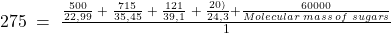 275\;=\;\frac{\frac{500}{22,99}\;+\;\frac{715}{35,45}\;+\;\frac{121}{39,1}\;+\;\frac{20)}{24,3}+\frac{60000}{Molecular\;mass\;of\;sugars}}{1}