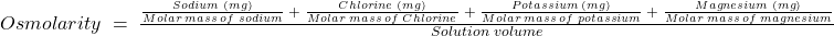 Osmolarity\;=\;\frac{\frac{Sodium\;(mg)}{Molar\;mass\;of\;sodium}\;+\;\frac{Chlorine\;(mg)}{Molar\;mass\;of\;Chlorine}\;+\;\frac{Potassium\;(mg)}{Molar\;mass\;of\;potassium}\;+\;\frac{Magnesium\;(mg)}{Molar\;mass\;of\;magnesium}}{Solution\;volume}